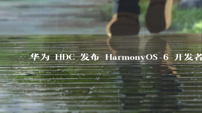 华为 HDC 发布 HarmonyOS 6 开发者 beta 版对应用开发者和鸿蒙生态有哪些影响？