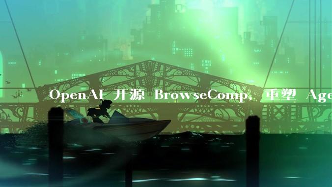 OpenAI 开源 BrowseComp，重塑 Agent 浏览器评测，这意味着什么？